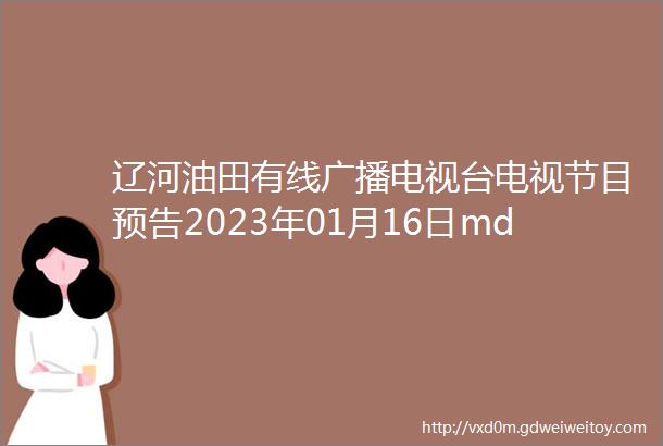 辽河油田有线广播电视台电视节目预告2023年01月16日mdash01月22日
